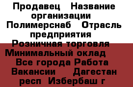 Продавец › Название организации ­ Полимерснаб › Отрасль предприятия ­ Розничная торговля › Минимальный оклад ­ 1 - Все города Работа » Вакансии   . Дагестан респ.,Избербаш г.